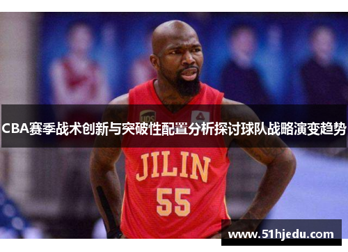 CBA赛季战术创新与突破性配置分析探讨球队战略演变趋势